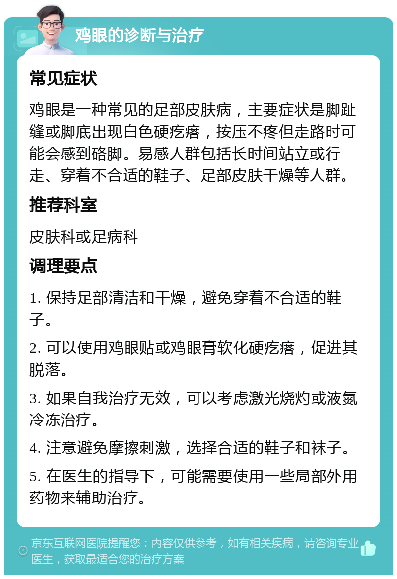 鸡眼的诊断与治疗 常见症状 鸡眼是一种常见的足部皮肤病，主要症状是脚趾缝或脚底出现白色硬疙瘩，按压不疼但走路时可能会感到硌脚。易感人群包括长时间站立或行走、穿着不合适的鞋子、足部皮肤干燥等人群。 推荐科室 皮肤科或足病科 调理要点 1. 保持足部清洁和干燥，避免穿着不合适的鞋子。 2. 可以使用鸡眼贴或鸡眼膏软化硬疙瘩，促进其脱落。 3. 如果自我治疗无效，可以考虑激光烧灼或液氮冷冻治疗。 4. 注意避免摩擦刺激，选择合适的鞋子和袜子。 5. 在医生的指导下，可能需要使用一些局部外用药物来辅助治疗。