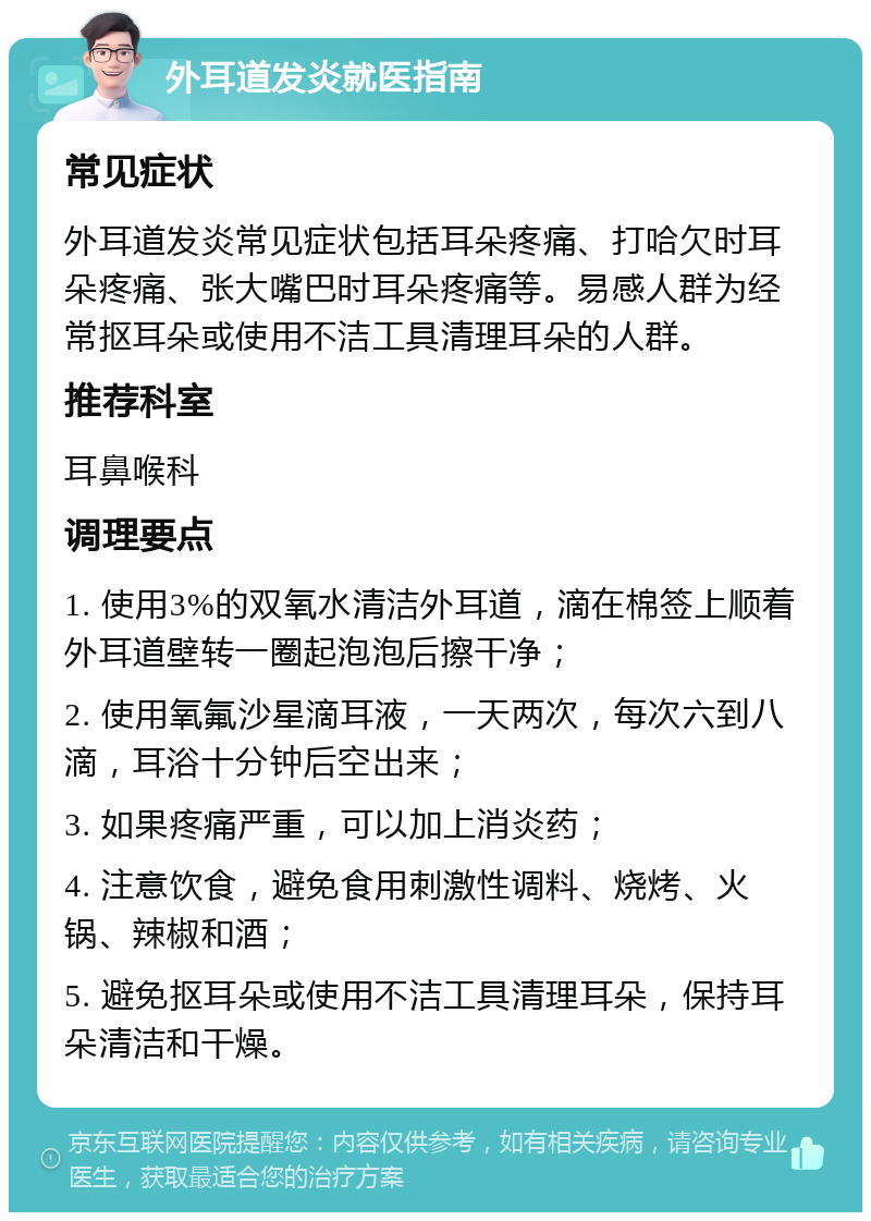 外耳道发炎就医指南 常见症状 外耳道发炎常见症状包括耳朵疼痛、打哈欠时耳朵疼痛、张大嘴巴时耳朵疼痛等。易感人群为经常抠耳朵或使用不洁工具清理耳朵的人群。 推荐科室 耳鼻喉科 调理要点 1. 使用3%的双氧水清洁外耳道，滴在棉签上顺着外耳道壁转一圈起泡泡后擦干净； 2. 使用氧氟沙星滴耳液，一天两次，每次六到八滴，耳浴十分钟后空出来； 3. 如果疼痛严重，可以加上消炎药； 4. 注意饮食，避免食用刺激性调料、烧烤、火锅、辣椒和酒； 5. 避免抠耳朵或使用不洁工具清理耳朵，保持耳朵清洁和干燥。