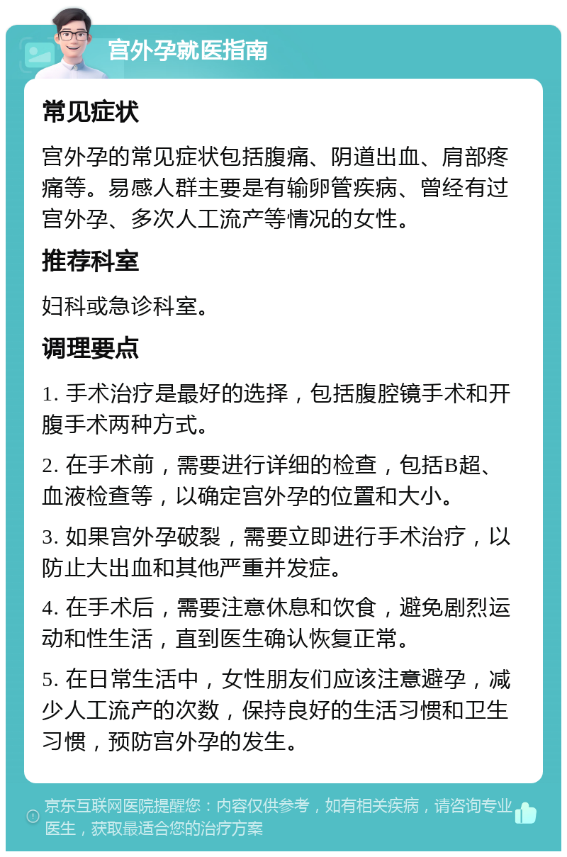 宫外孕就医指南 常见症状 宫外孕的常见症状包括腹痛、阴道出血、肩部疼痛等。易感人群主要是有输卵管疾病、曾经有过宫外孕、多次人工流产等情况的女性。 推荐科室 妇科或急诊科室。 调理要点 1. 手术治疗是最好的选择，包括腹腔镜手术和开腹手术两种方式。 2. 在手术前，需要进行详细的检查，包括B超、血液检查等，以确定宫外孕的位置和大小。 3. 如果宫外孕破裂，需要立即进行手术治疗，以防止大出血和其他严重并发症。 4. 在手术后，需要注意休息和饮食，避免剧烈运动和性生活，直到医生确认恢复正常。 5. 在日常生活中，女性朋友们应该注意避孕，减少人工流产的次数，保持良好的生活习惯和卫生习惯，预防宫外孕的发生。