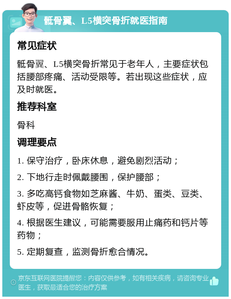 骶骨翼、L5横突骨折就医指南 常见症状 骶骨翼、L5横突骨折常见于老年人，主要症状包括腰部疼痛、活动受限等。若出现这些症状，应及时就医。 推荐科室 骨科 调理要点 1. 保守治疗，卧床休息，避免剧烈活动； 2. 下地行走时佩戴腰围，保护腰部； 3. 多吃高钙食物如芝麻酱、牛奶、蛋类、豆类、虾皮等，促进骨骼恢复； 4. 根据医生建议，可能需要服用止痛药和钙片等药物； 5. 定期复查，监测骨折愈合情况。