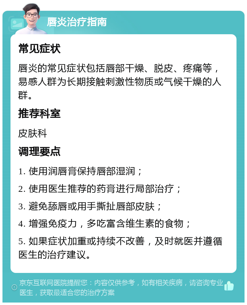 唇炎治疗指南 常见症状 唇炎的常见症状包括唇部干燥、脱皮、疼痛等，易感人群为长期接触刺激性物质或气候干燥的人群。 推荐科室 皮肤科 调理要点 1. 使用润唇膏保持唇部湿润； 2. 使用医生推荐的药膏进行局部治疗； 3. 避免舔唇或用手撕扯唇部皮肤； 4. 增强免疫力，多吃富含维生素的食物； 5. 如果症状加重或持续不改善，及时就医并遵循医生的治疗建议。