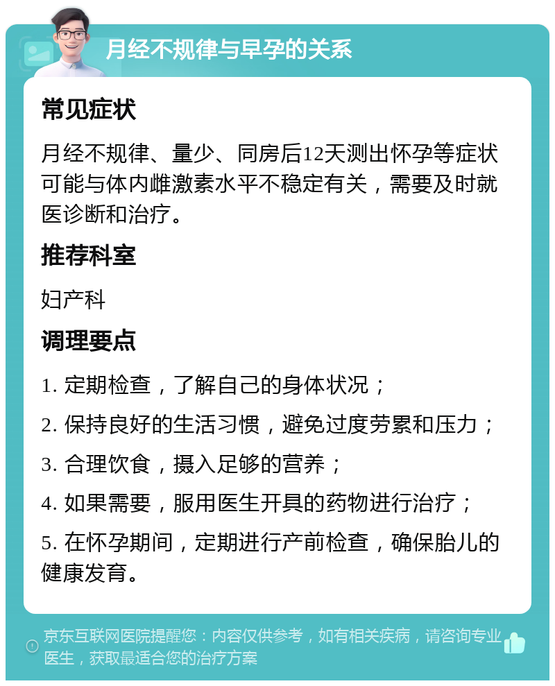 月经不规律与早孕的关系 常见症状 月经不规律、量少、同房后12天测出怀孕等症状可能与体内雌激素水平不稳定有关，需要及时就医诊断和治疗。 推荐科室 妇产科 调理要点 1. 定期检查，了解自己的身体状况； 2. 保持良好的生活习惯，避免过度劳累和压力； 3. 合理饮食，摄入足够的营养； 4. 如果需要，服用医生开具的药物进行治疗； 5. 在怀孕期间，定期进行产前检查，确保胎儿的健康发育。