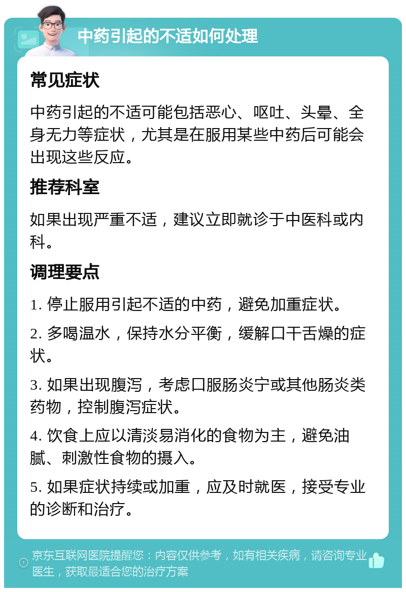 中药引起的不适如何处理 常见症状 中药引起的不适可能包括恶心、呕吐、头晕、全身无力等症状，尤其是在服用某些中药后可能会出现这些反应。 推荐科室 如果出现严重不适，建议立即就诊于中医科或内科。 调理要点 1. 停止服用引起不适的中药，避免加重症状。 2. 多喝温水，保持水分平衡，缓解口干舌燥的症状。 3. 如果出现腹泻，考虑口服肠炎宁或其他肠炎类药物，控制腹泻症状。 4. 饮食上应以清淡易消化的食物为主，避免油腻、刺激性食物的摄入。 5. 如果症状持续或加重，应及时就医，接受专业的诊断和治疗。