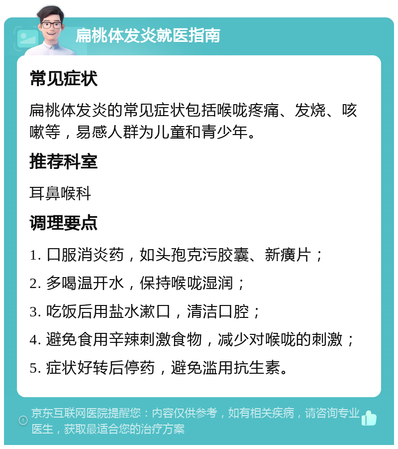 扁桃体发炎就医指南 常见症状 扁桃体发炎的常见症状包括喉咙疼痛、发烧、咳嗽等，易感人群为儿童和青少年。 推荐科室 耳鼻喉科 调理要点 1. 口服消炎药，如头孢克污胶囊、新癀片； 2. 多喝温开水，保持喉咙湿润； 3. 吃饭后用盐水漱口，清洁口腔； 4. 避免食用辛辣刺激食物，减少对喉咙的刺激； 5. 症状好转后停药，避免滥用抗生素。