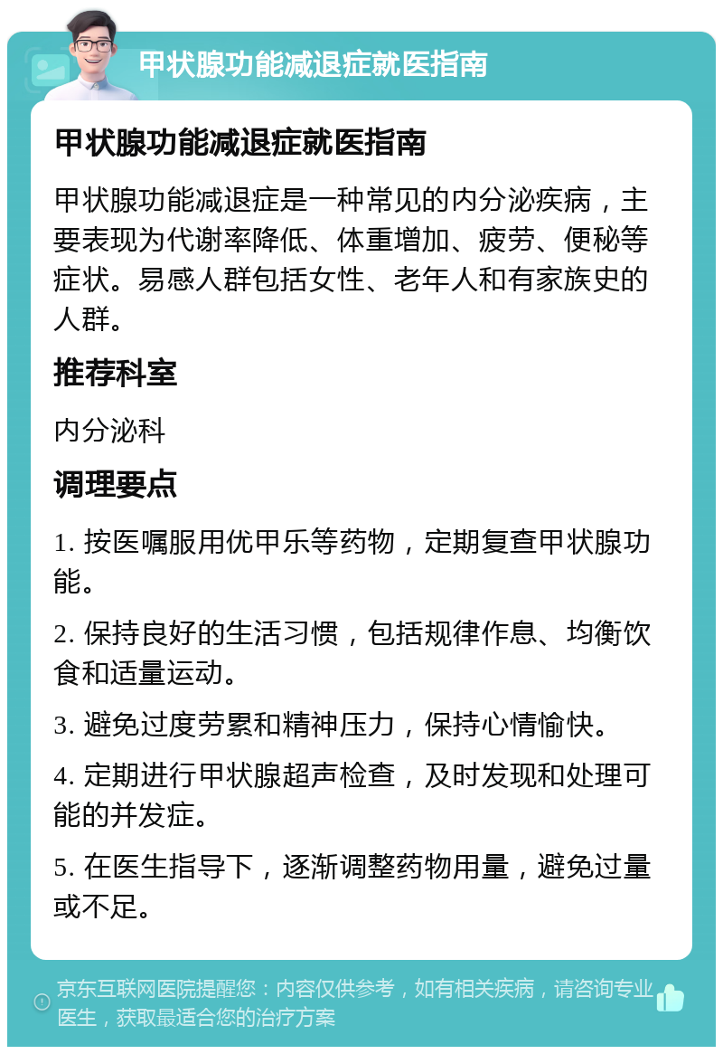 甲状腺功能减退症就医指南 甲状腺功能减退症就医指南 甲状腺功能减退症是一种常见的内分泌疾病，主要表现为代谢率降低、体重增加、疲劳、便秘等症状。易感人群包括女性、老年人和有家族史的人群。 推荐科室 内分泌科 调理要点 1. 按医嘱服用优甲乐等药物，定期复查甲状腺功能。 2. 保持良好的生活习惯，包括规律作息、均衡饮食和适量运动。 3. 避免过度劳累和精神压力，保持心情愉快。 4. 定期进行甲状腺超声检查，及时发现和处理可能的并发症。 5. 在医生指导下，逐渐调整药物用量，避免过量或不足。