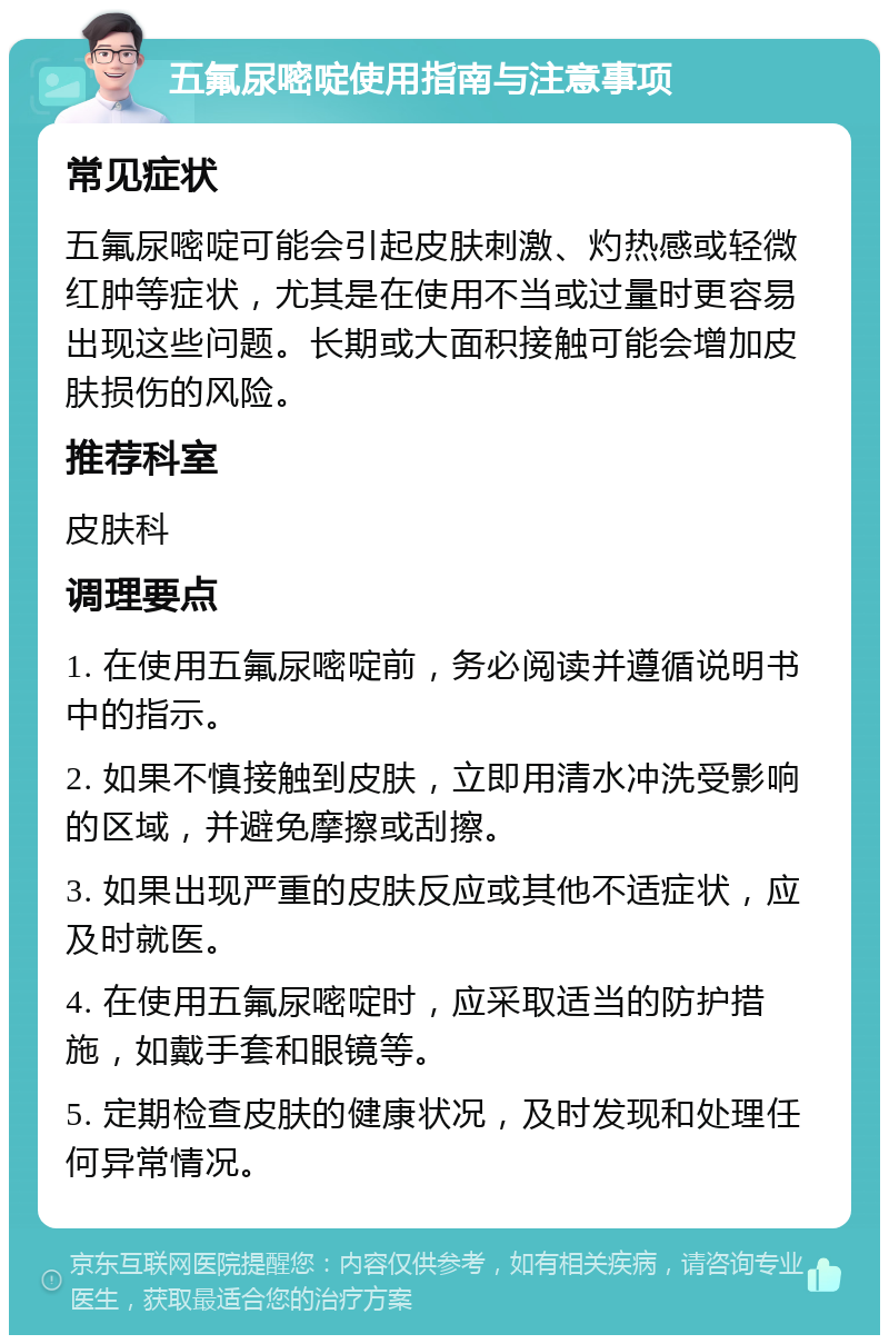 五氟尿嘧啶使用指南与注意事项 常见症状 五氟尿嘧啶可能会引起皮肤刺激、灼热感或轻微红肿等症状，尤其是在使用不当或过量时更容易出现这些问题。长期或大面积接触可能会增加皮肤损伤的风险。 推荐科室 皮肤科 调理要点 1. 在使用五氟尿嘧啶前，务必阅读并遵循说明书中的指示。 2. 如果不慎接触到皮肤，立即用清水冲洗受影响的区域，并避免摩擦或刮擦。 3. 如果出现严重的皮肤反应或其他不适症状，应及时就医。 4. 在使用五氟尿嘧啶时，应采取适当的防护措施，如戴手套和眼镜等。 5. 定期检查皮肤的健康状况，及时发现和处理任何异常情况。