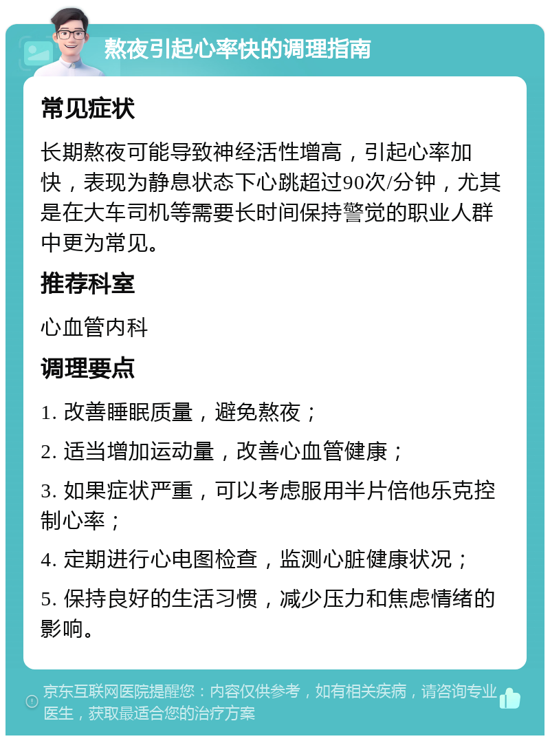 熬夜引起心率快的调理指南 常见症状 长期熬夜可能导致神经活性增高，引起心率加快，表现为静息状态下心跳超过90次/分钟，尤其是在大车司机等需要长时间保持警觉的职业人群中更为常见。 推荐科室 心血管内科 调理要点 1. 改善睡眠质量，避免熬夜； 2. 适当增加运动量，改善心血管健康； 3. 如果症状严重，可以考虑服用半片倍他乐克控制心率； 4. 定期进行心电图检查，监测心脏健康状况； 5. 保持良好的生活习惯，减少压力和焦虑情绪的影响。