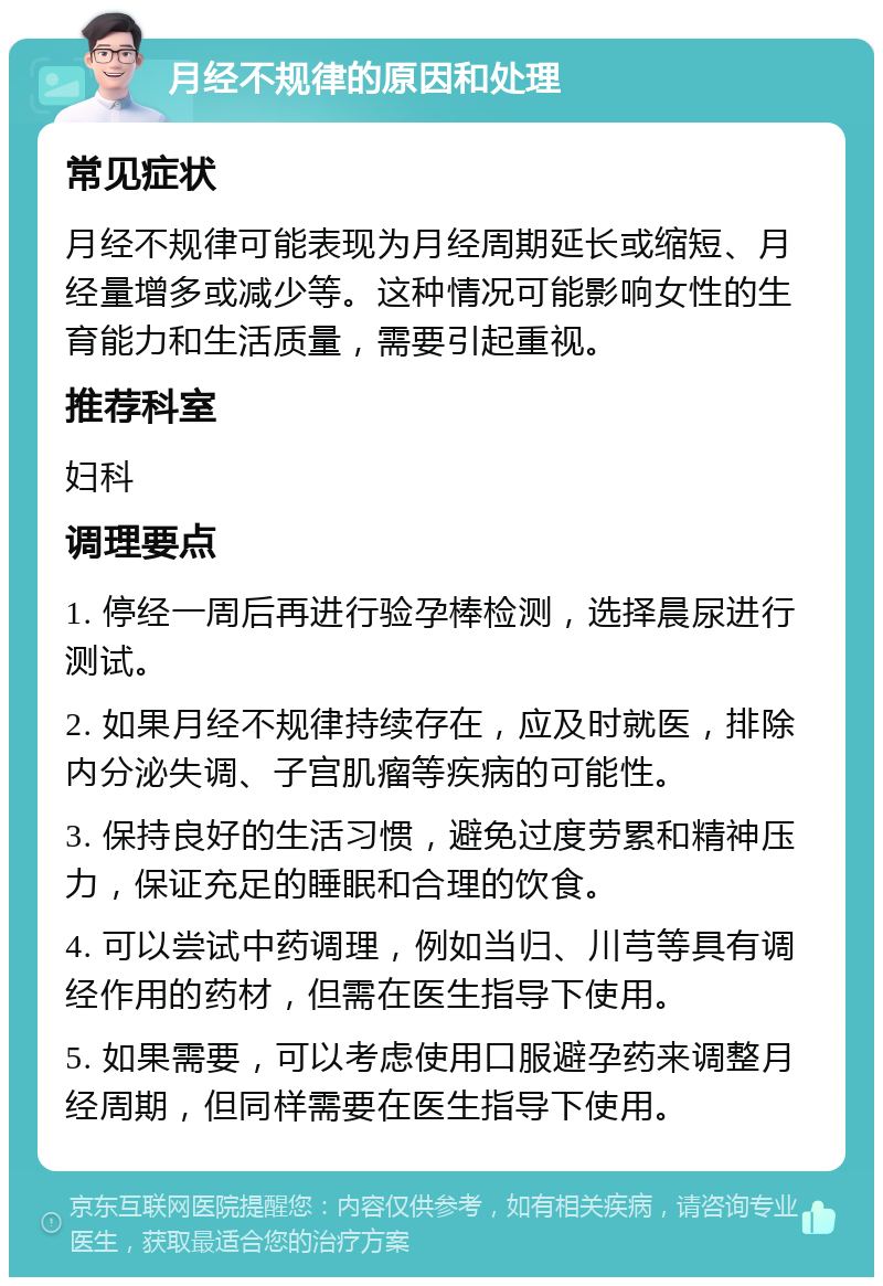 月经不规律的原因和处理 常见症状 月经不规律可能表现为月经周期延长或缩短、月经量增多或减少等。这种情况可能影响女性的生育能力和生活质量，需要引起重视。 推荐科室 妇科 调理要点 1. 停经一周后再进行验孕棒检测，选择晨尿进行测试。 2. 如果月经不规律持续存在，应及时就医，排除内分泌失调、子宫肌瘤等疾病的可能性。 3. 保持良好的生活习惯，避免过度劳累和精神压力，保证充足的睡眠和合理的饮食。 4. 可以尝试中药调理，例如当归、川芎等具有调经作用的药材，但需在医生指导下使用。 5. 如果需要，可以考虑使用口服避孕药来调整月经周期，但同样需要在医生指导下使用。