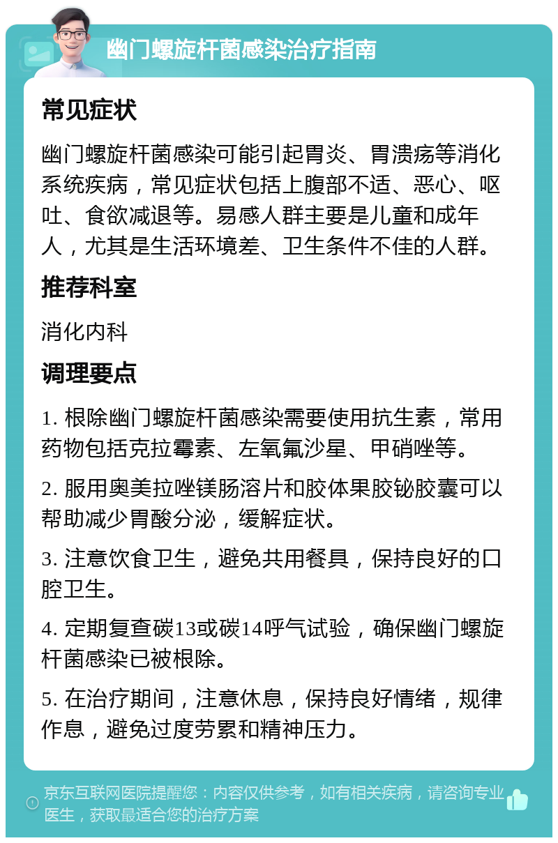 幽门螺旋杆菌感染治疗指南 常见症状 幽门螺旋杆菌感染可能引起胃炎、胃溃疡等消化系统疾病，常见症状包括上腹部不适、恶心、呕吐、食欲减退等。易感人群主要是儿童和成年人，尤其是生活环境差、卫生条件不佳的人群。 推荐科室 消化内科 调理要点 1. 根除幽门螺旋杆菌感染需要使用抗生素，常用药物包括克拉霉素、左氧氟沙星、甲硝唑等。 2. 服用奥美拉唑镁肠溶片和胶体果胶铋胶囊可以帮助减少胃酸分泌，缓解症状。 3. 注意饮食卫生，避免共用餐具，保持良好的口腔卫生。 4. 定期复查碳13或碳14呼气试验，确保幽门螺旋杆菌感染已被根除。 5. 在治疗期间，注意休息，保持良好情绪，规律作息，避免过度劳累和精神压力。