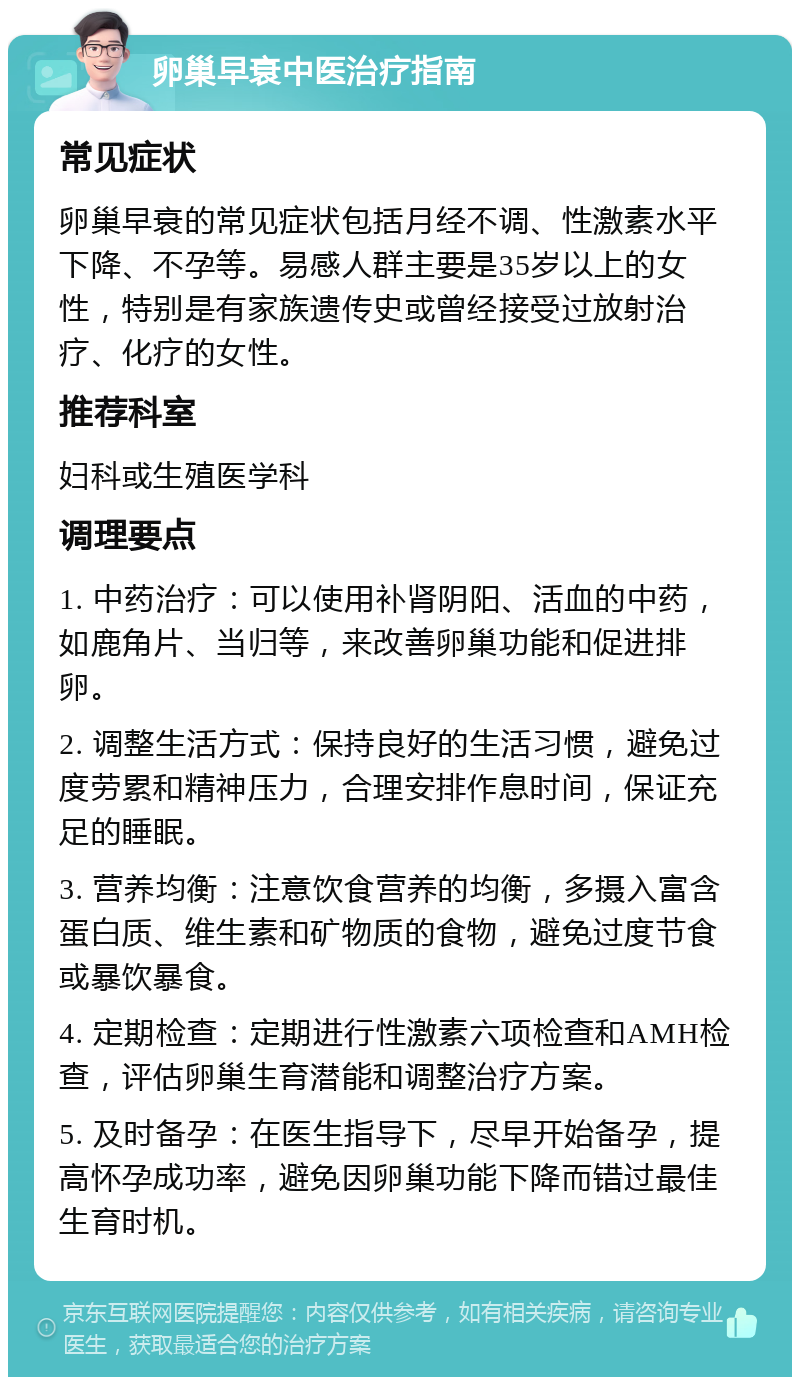 卵巢早衰中医治疗指南 常见症状 卵巢早衰的常见症状包括月经不调、性激素水平下降、不孕等。易感人群主要是35岁以上的女性，特别是有家族遗传史或曾经接受过放射治疗、化疗的女性。 推荐科室 妇科或生殖医学科 调理要点 1. 中药治疗：可以使用补肾阴阳、活血的中药，如鹿角片、当归等，来改善卵巢功能和促进排卵。 2. 调整生活方式：保持良好的生活习惯，避免过度劳累和精神压力，合理安排作息时间，保证充足的睡眠。 3. 营养均衡：注意饮食营养的均衡，多摄入富含蛋白质、维生素和矿物质的食物，避免过度节食或暴饮暴食。 4. 定期检查：定期进行性激素六项检查和AMH检查，评估卵巢生育潜能和调整治疗方案。 5. 及时备孕：在医生指导下，尽早开始备孕，提高怀孕成功率，避免因卵巢功能下降而错过最佳生育时机。