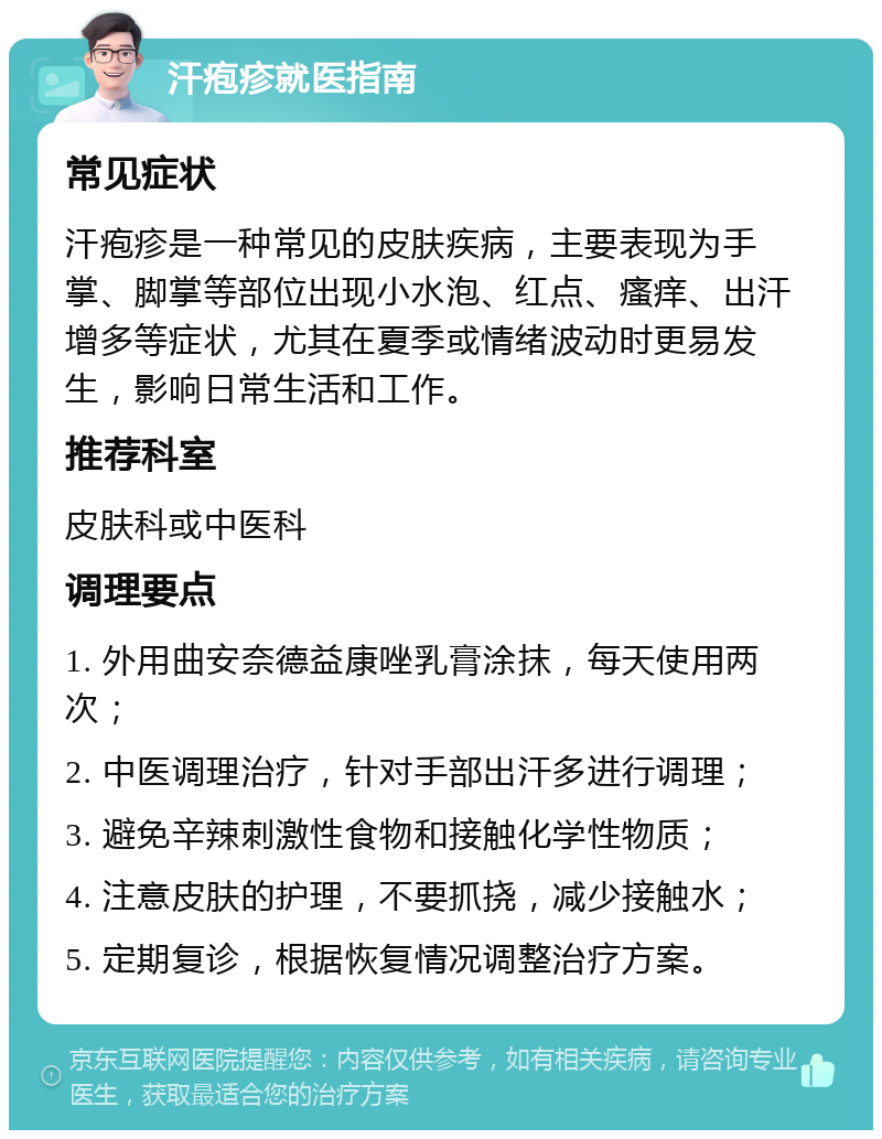 汗疱疹就医指南 常见症状 汗疱疹是一种常见的皮肤疾病，主要表现为手掌、脚掌等部位出现小水泡、红点、瘙痒、出汗增多等症状，尤其在夏季或情绪波动时更易发生，影响日常生活和工作。 推荐科室 皮肤科或中医科 调理要点 1. 外用曲安奈德益康唑乳膏涂抹，每天使用两次； 2. 中医调理治疗，针对手部出汗多进行调理； 3. 避免辛辣刺激性食物和接触化学性物质； 4. 注意皮肤的护理，不要抓挠，减少接触水； 5. 定期复诊，根据恢复情况调整治疗方案。