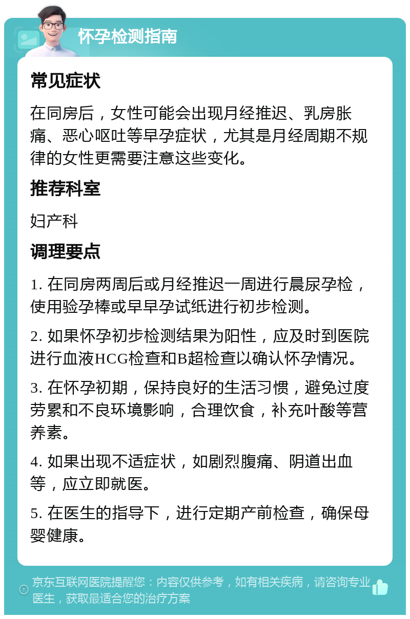 怀孕检测指南 常见症状 在同房后，女性可能会出现月经推迟、乳房胀痛、恶心呕吐等早孕症状，尤其是月经周期不规律的女性更需要注意这些变化。 推荐科室 妇产科 调理要点 1. 在同房两周后或月经推迟一周进行晨尿孕检，使用验孕棒或早早孕试纸进行初步检测。 2. 如果怀孕初步检测结果为阳性，应及时到医院进行血液HCG检查和B超检查以确认怀孕情况。 3. 在怀孕初期，保持良好的生活习惯，避免过度劳累和不良环境影响，合理饮食，补充叶酸等营养素。 4. 如果出现不适症状，如剧烈腹痛、阴道出血等，应立即就医。 5. 在医生的指导下，进行定期产前检查，确保母婴健康。