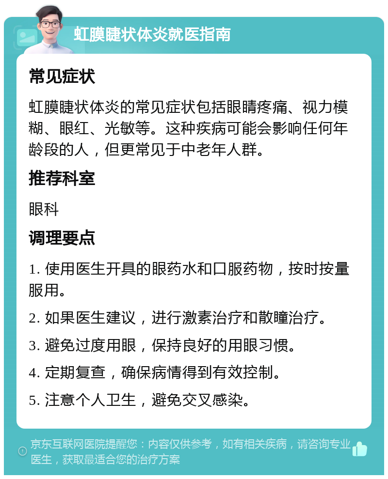 虹膜睫状体炎就医指南 常见症状 虹膜睫状体炎的常见症状包括眼睛疼痛、视力模糊、眼红、光敏等。这种疾病可能会影响任何年龄段的人，但更常见于中老年人群。 推荐科室 眼科 调理要点 1. 使用医生开具的眼药水和口服药物，按时按量服用。 2. 如果医生建议，进行激素治疗和散瞳治疗。 3. 避免过度用眼，保持良好的用眼习惯。 4. 定期复查，确保病情得到有效控制。 5. 注意个人卫生，避免交叉感染。