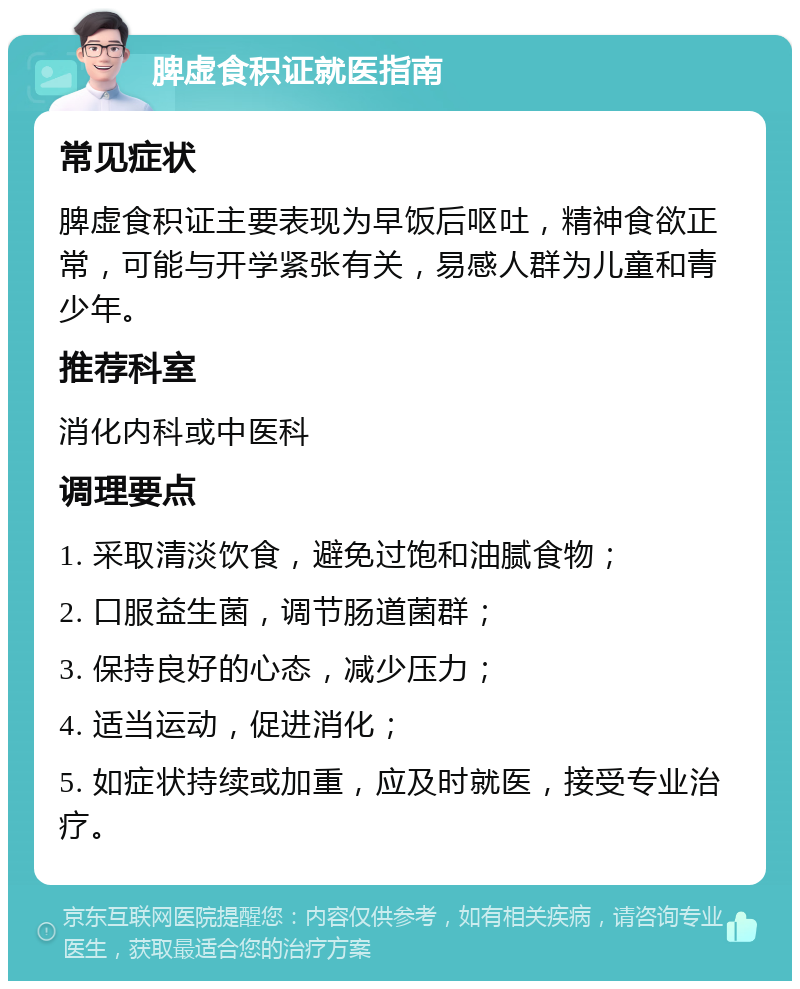 脾虚食积证就医指南 常见症状 脾虚食积证主要表现为早饭后呕吐，精神食欲正常，可能与开学紧张有关，易感人群为儿童和青少年。 推荐科室 消化内科或中医科 调理要点 1. 采取清淡饮食，避免过饱和油腻食物； 2. 口服益生菌，调节肠道菌群； 3. 保持良好的心态，减少压力； 4. 适当运动，促进消化； 5. 如症状持续或加重，应及时就医，接受专业治疗。