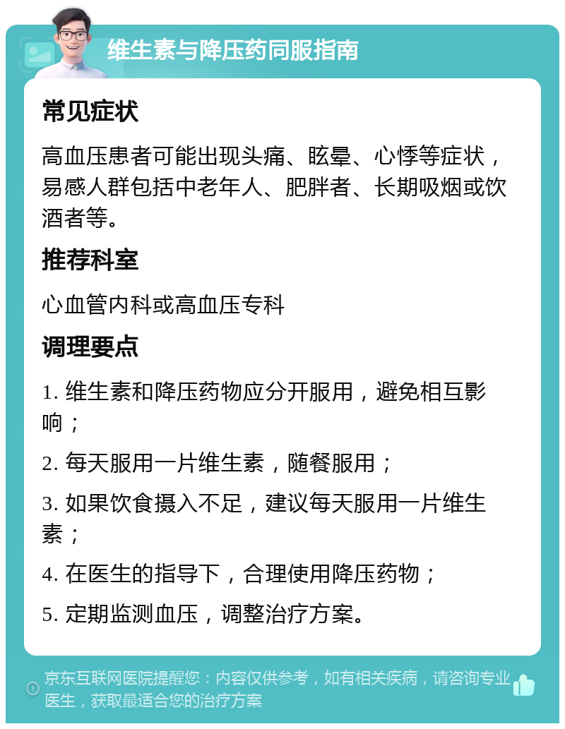 维生素与降压药同服指南 常见症状 高血压患者可能出现头痛、眩晕、心悸等症状，易感人群包括中老年人、肥胖者、长期吸烟或饮酒者等。 推荐科室 心血管内科或高血压专科 调理要点 1. 维生素和降压药物应分开服用，避免相互影响； 2. 每天服用一片维生素，随餐服用； 3. 如果饮食摄入不足，建议每天服用一片维生素； 4. 在医生的指导下，合理使用降压药物； 5. 定期监测血压，调整治疗方案。