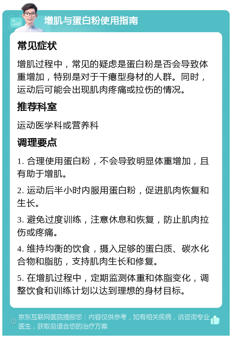 增肌与蛋白粉使用指南 常见症状 增肌过程中，常见的疑虑是蛋白粉是否会导致体重增加，特别是对于干瘪型身材的人群。同时，运动后可能会出现肌肉疼痛或拉伤的情况。 推荐科室 运动医学科或营养科 调理要点 1. 合理使用蛋白粉，不会导致明显体重增加，且有助于增肌。 2. 运动后半小时内服用蛋白粉，促进肌肉恢复和生长。 3. 避免过度训练，注意休息和恢复，防止肌肉拉伤或疼痛。 4. 维持均衡的饮食，摄入足够的蛋白质、碳水化合物和脂肪，支持肌肉生长和修复。 5. 在增肌过程中，定期监测体重和体脂变化，调整饮食和训练计划以达到理想的身材目标。