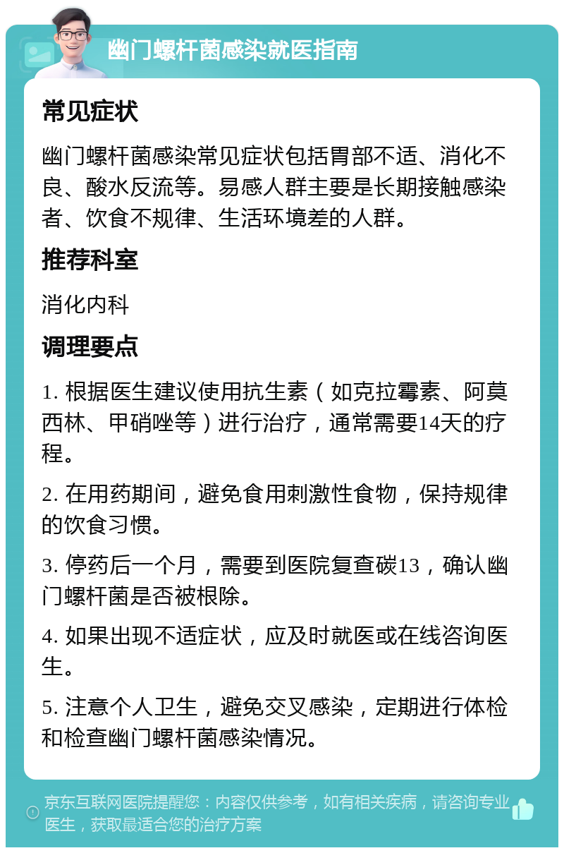 幽门螺杆菌感染就医指南 常见症状 幽门螺杆菌感染常见症状包括胃部不适、消化不良、酸水反流等。易感人群主要是长期接触感染者、饮食不规律、生活环境差的人群。 推荐科室 消化内科 调理要点 1. 根据医生建议使用抗生素（如克拉霉素、阿莫西林、甲硝唑等）进行治疗，通常需要14天的疗程。 2. 在用药期间，避免食用刺激性食物，保持规律的饮食习惯。 3. 停药后一个月，需要到医院复查碳13，确认幽门螺杆菌是否被根除。 4. 如果出现不适症状，应及时就医或在线咨询医生。 5. 注意个人卫生，避免交叉感染，定期进行体检和检查幽门螺杆菌感染情况。