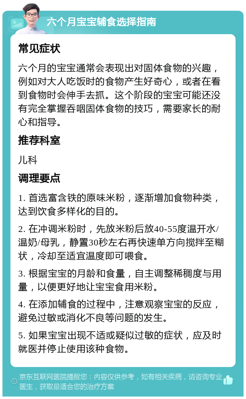 六个月宝宝辅食选择指南 常见症状 六个月的宝宝通常会表现出对固体食物的兴趣，例如对大人吃饭时的食物产生好奇心，或者在看到食物时会伸手去抓。这个阶段的宝宝可能还没有完全掌握吞咽固体食物的技巧，需要家长的耐心和指导。 推荐科室 儿科 调理要点 1. 首选富含铁的原味米粉，逐渐增加食物种类，达到饮食多样化的目的。 2. 在冲调米粉时，先放米粉后放40-55度温开水/温奶/母乳，静置30秒左右再快速单方向搅拌至糊状，冷却至适宜温度即可喂食。 3. 根据宝宝的月龄和食量，自主调整稀稠度与用量，以便更好地让宝宝食用米粉。 4. 在添加辅食的过程中，注意观察宝宝的反应，避免过敏或消化不良等问题的发生。 5. 如果宝宝出现不适或疑似过敏的症状，应及时就医并停止使用该种食物。