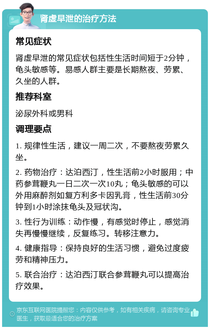 肾虚早泄的治疗方法 常见症状 肾虚早泄的常见症状包括性生活时间短于2分钟，龟头敏感等。易感人群主要是长期熬夜、劳累、久坐的人群。 推荐科室 泌尿外科或男科 调理要点 1. 规律性生活，建议一周二次，不要熬夜劳累久坐。 2. 药物治疗：达泊西汀，性生活前2小时服用；中药参茸鞭丸一日二次一次10丸；龟头敏感的可以外用麻醉剂如复方利多卡因乳膏，性生活前30分钟到1小时涂抹龟头及冠状沟。 3. 性行为训练：动作慢，有感觉时停止，感觉消失再慢慢继续，反复练习。转移注意力。 4. 健康指导：保持良好的生活习惯，避免过度疲劳和精神压力。 5. 联合治疗：达泊西汀联合参茸鞭丸可以提高治疗效果。