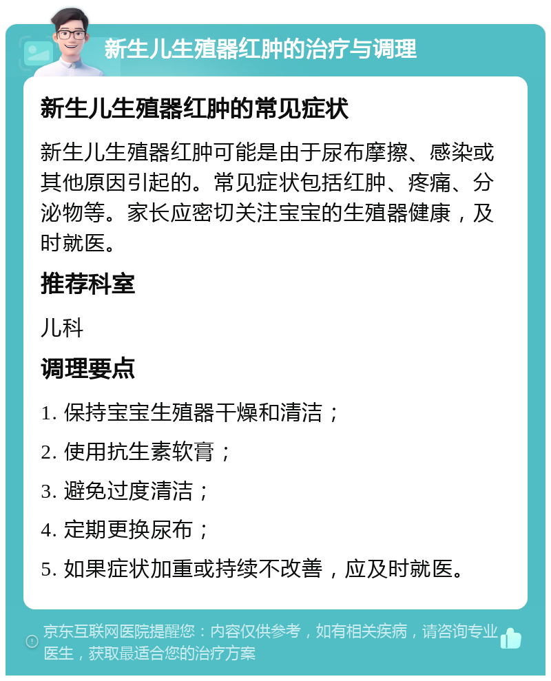 新生儿生殖器红肿的治疗与调理 新生儿生殖器红肿的常见症状 新生儿生殖器红肿可能是由于尿布摩擦、感染或其他原因引起的。常见症状包括红肿、疼痛、分泌物等。家长应密切关注宝宝的生殖器健康，及时就医。 推荐科室 儿科 调理要点 1. 保持宝宝生殖器干燥和清洁； 2. 使用抗生素软膏； 3. 避免过度清洁； 4. 定期更换尿布； 5. 如果症状加重或持续不改善，应及时就医。