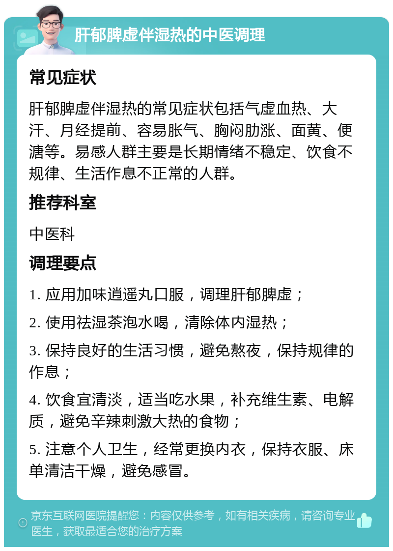 肝郁脾虚伴湿热的中医调理 常见症状 肝郁脾虚伴湿热的常见症状包括气虚血热、大汗、月经提前、容易胀气、胸闷肋涨、面黄、便溏等。易感人群主要是长期情绪不稳定、饮食不规律、生活作息不正常的人群。 推荐科室 中医科 调理要点 1. 应用加味逍遥丸口服，调理肝郁脾虚； 2. 使用祛湿茶泡水喝，清除体内湿热； 3. 保持良好的生活习惯，避免熬夜，保持规律的作息； 4. 饮食宜清淡，适当吃水果，补充维生素、电解质，避免辛辣刺激大热的食物； 5. 注意个人卫生，经常更换内衣，保持衣服、床单清洁干燥，避免感冒。