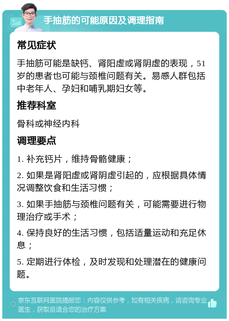 手抽筋的可能原因及调理指南 常见症状 手抽筋可能是缺钙、肾阳虚或肾阴虚的表现，51岁的患者也可能与颈椎问题有关。易感人群包括中老年人、孕妇和哺乳期妇女等。 推荐科室 骨科或神经内科 调理要点 1. 补充钙片，维持骨骼健康； 2. 如果是肾阳虚或肾阴虚引起的，应根据具体情况调整饮食和生活习惯； 3. 如果手抽筋与颈椎问题有关，可能需要进行物理治疗或手术； 4. 保持良好的生活习惯，包括适量运动和充足休息； 5. 定期进行体检，及时发现和处理潜在的健康问题。