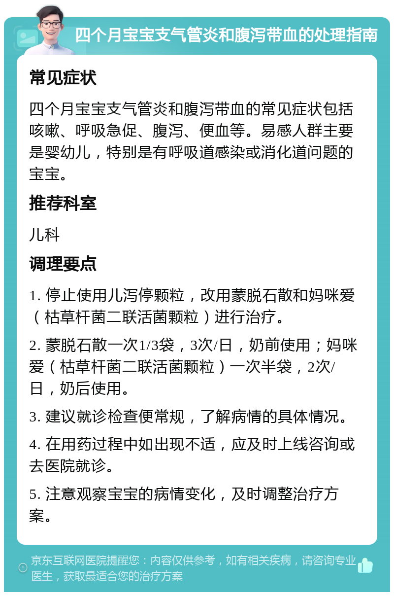 四个月宝宝支气管炎和腹泻带血的处理指南 常见症状 四个月宝宝支气管炎和腹泻带血的常见症状包括咳嗽、呼吸急促、腹泻、便血等。易感人群主要是婴幼儿，特别是有呼吸道感染或消化道问题的宝宝。 推荐科室 儿科 调理要点 1. 停止使用儿泻停颗粒，改用蒙脱石散和妈咪爱（枯草杆菌二联活菌颗粒）进行治疗。 2. 蒙脱石散一次1/3袋，3次/日，奶前使用；妈咪爱（枯草杆菌二联活菌颗粒）一次半袋，2次/日，奶后使用。 3. 建议就诊检查便常规，了解病情的具体情况。 4. 在用药过程中如出现不适，应及时上线咨询或去医院就诊。 5. 注意观察宝宝的病情变化，及时调整治疗方案。