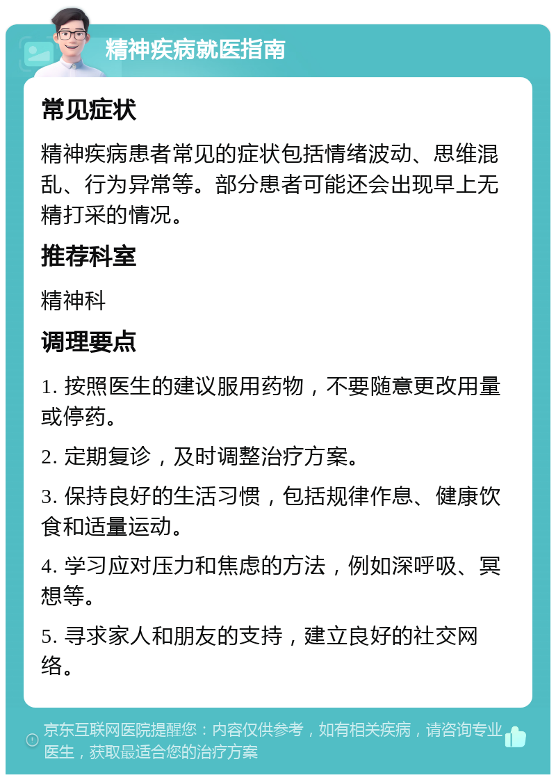 精神疾病就医指南 常见症状 精神疾病患者常见的症状包括情绪波动、思维混乱、行为异常等。部分患者可能还会出现早上无精打采的情况。 推荐科室 精神科 调理要点 1. 按照医生的建议服用药物，不要随意更改用量或停药。 2. 定期复诊，及时调整治疗方案。 3. 保持良好的生活习惯，包括规律作息、健康饮食和适量运动。 4. 学习应对压力和焦虑的方法，例如深呼吸、冥想等。 5. 寻求家人和朋友的支持，建立良好的社交网络。