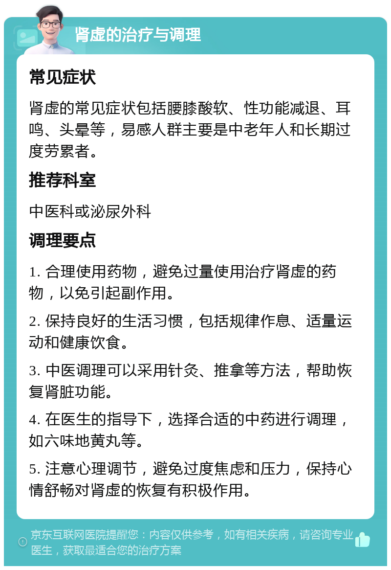 肾虚的治疗与调理 常见症状 肾虚的常见症状包括腰膝酸软、性功能减退、耳鸣、头晕等，易感人群主要是中老年人和长期过度劳累者。 推荐科室 中医科或泌尿外科 调理要点 1. 合理使用药物，避免过量使用治疗肾虚的药物，以免引起副作用。 2. 保持良好的生活习惯，包括规律作息、适量运动和健康饮食。 3. 中医调理可以采用针灸、推拿等方法，帮助恢复肾脏功能。 4. 在医生的指导下，选择合适的中药进行调理，如六味地黄丸等。 5. 注意心理调节，避免过度焦虑和压力，保持心情舒畅对肾虚的恢复有积极作用。