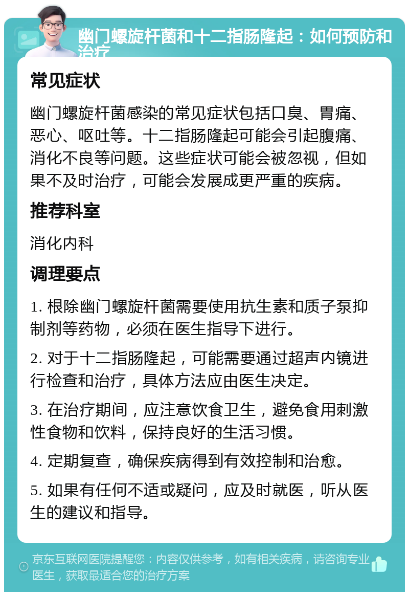 幽门螺旋杆菌和十二指肠隆起：如何预防和治疗 常见症状 幽门螺旋杆菌感染的常见症状包括口臭、胃痛、恶心、呕吐等。十二指肠隆起可能会引起腹痛、消化不良等问题。这些症状可能会被忽视，但如果不及时治疗，可能会发展成更严重的疾病。 推荐科室 消化内科 调理要点 1. 根除幽门螺旋杆菌需要使用抗生素和质子泵抑制剂等药物，必须在医生指导下进行。 2. 对于十二指肠隆起，可能需要通过超声内镜进行检查和治疗，具体方法应由医生决定。 3. 在治疗期间，应注意饮食卫生，避免食用刺激性食物和饮料，保持良好的生活习惯。 4. 定期复查，确保疾病得到有效控制和治愈。 5. 如果有任何不适或疑问，应及时就医，听从医生的建议和指导。