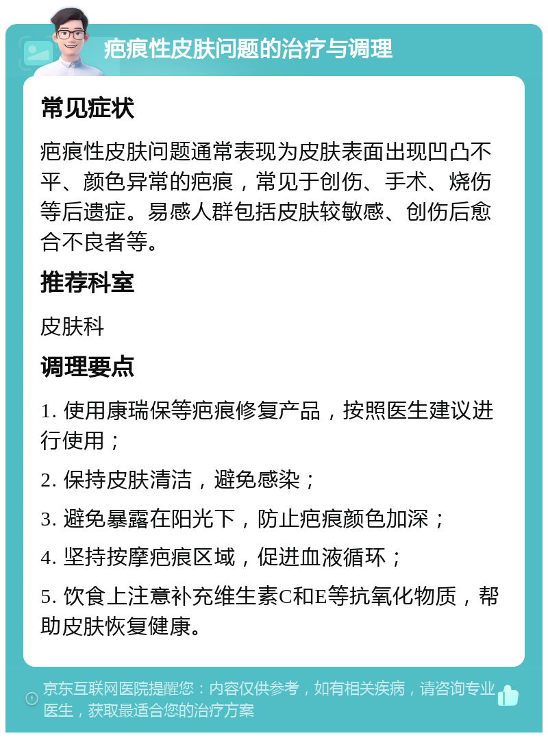 疤痕性皮肤问题的治疗与调理 常见症状 疤痕性皮肤问题通常表现为皮肤表面出现凹凸不平、颜色异常的疤痕，常见于创伤、手术、烧伤等后遗症。易感人群包括皮肤较敏感、创伤后愈合不良者等。 推荐科室 皮肤科 调理要点 1. 使用康瑞保等疤痕修复产品，按照医生建议进行使用； 2. 保持皮肤清洁，避免感染； 3. 避免暴露在阳光下，防止疤痕颜色加深； 4. 坚持按摩疤痕区域，促进血液循环； 5. 饮食上注意补充维生素C和E等抗氧化物质，帮助皮肤恢复健康。