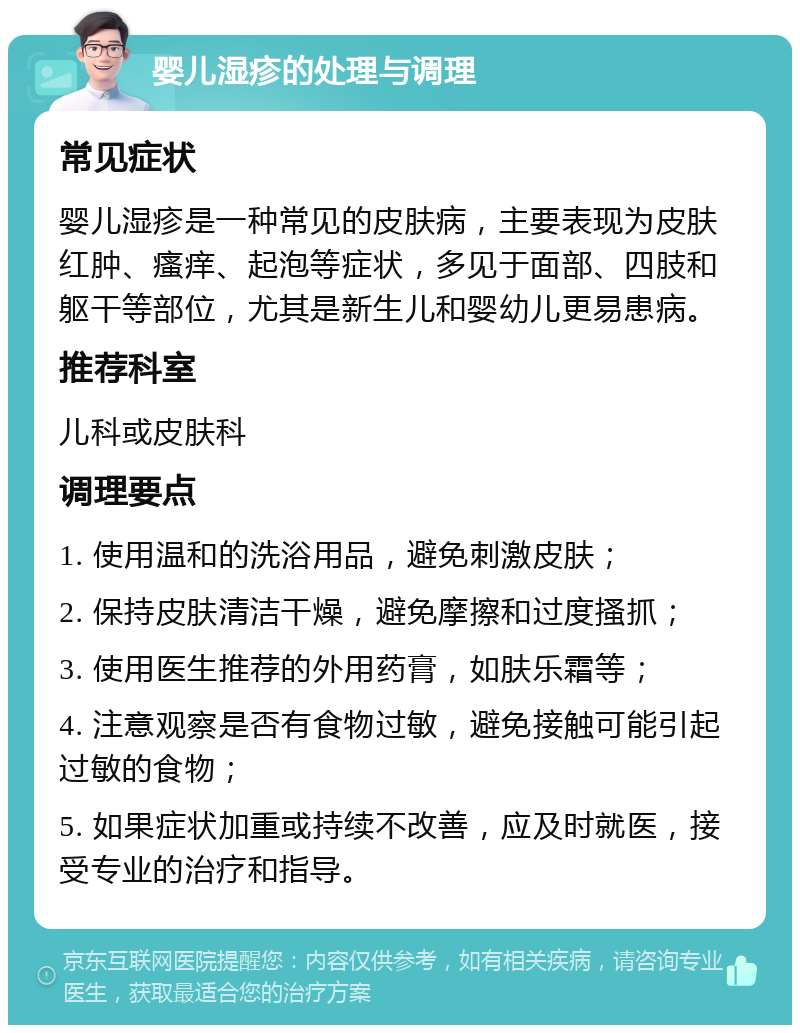 婴儿湿疹的处理与调理 常见症状 婴儿湿疹是一种常见的皮肤病，主要表现为皮肤红肿、瘙痒、起泡等症状，多见于面部、四肢和躯干等部位，尤其是新生儿和婴幼儿更易患病。 推荐科室 儿科或皮肤科 调理要点 1. 使用温和的洗浴用品，避免刺激皮肤； 2. 保持皮肤清洁干燥，避免摩擦和过度搔抓； 3. 使用医生推荐的外用药膏，如肤乐霜等； 4. 注意观察是否有食物过敏，避免接触可能引起过敏的食物； 5. 如果症状加重或持续不改善，应及时就医，接受专业的治疗和指导。