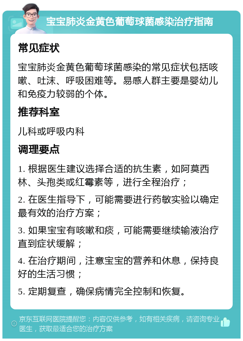 宝宝肺炎金黄色葡萄球菌感染治疗指南 常见症状 宝宝肺炎金黄色葡萄球菌感染的常见症状包括咳嗽、吐沫、呼吸困难等。易感人群主要是婴幼儿和免疫力较弱的个体。 推荐科室 儿科或呼吸内科 调理要点 1. 根据医生建议选择合适的抗生素，如阿莫西林、头孢类或红霉素等，进行全程治疗； 2. 在医生指导下，可能需要进行药敏实验以确定最有效的治疗方案； 3. 如果宝宝有咳嗽和痰，可能需要继续输液治疗直到症状缓解； 4. 在治疗期间，注意宝宝的营养和休息，保持良好的生活习惯； 5. 定期复查，确保病情完全控制和恢复。