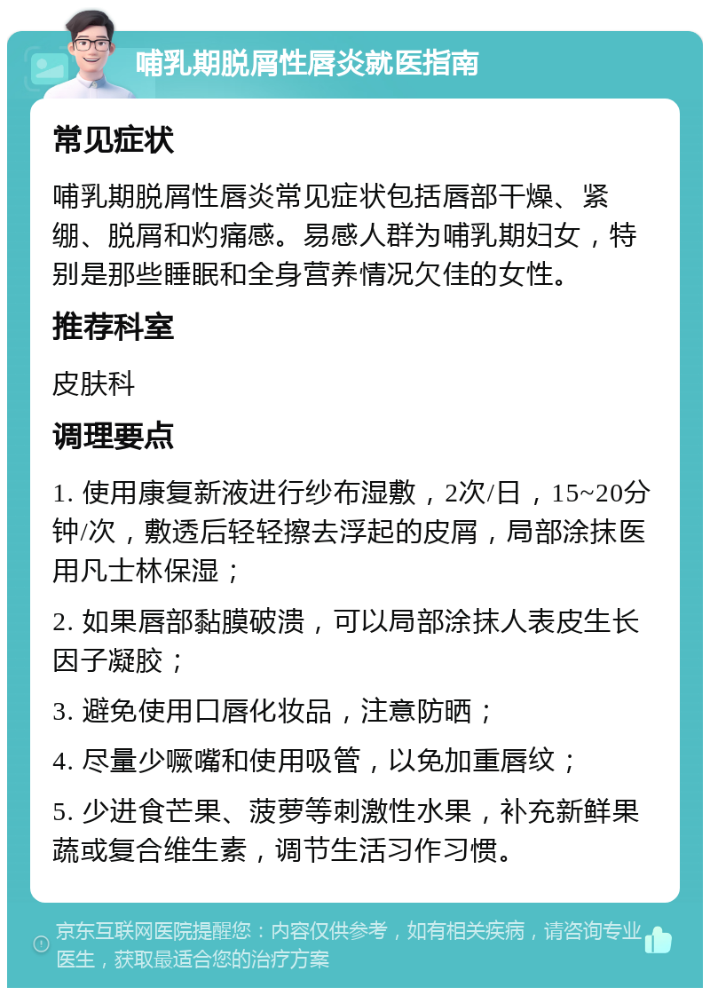 哺乳期脱屑性唇炎就医指南 常见症状 哺乳期脱屑性唇炎常见症状包括唇部干燥、紧绷、脱屑和灼痛感。易感人群为哺乳期妇女，特别是那些睡眠和全身营养情况欠佳的女性。 推荐科室 皮肤科 调理要点 1. 使用康复新液进行纱布湿敷，2次/日，15~20分钟/次，敷透后轻轻擦去浮起的皮屑，局部涂抹医用凡士林保湿； 2. 如果唇部黏膜破溃，可以局部涂抹人表皮生长因子凝胶； 3. 避免使用口唇化妆品，注意防晒； 4. 尽量少噘嘴和使用吸管，以免加重唇纹； 5. 少进食芒果、菠萝等刺激性水果，补充新鲜果蔬或复合维生素，调节生活习作习惯。