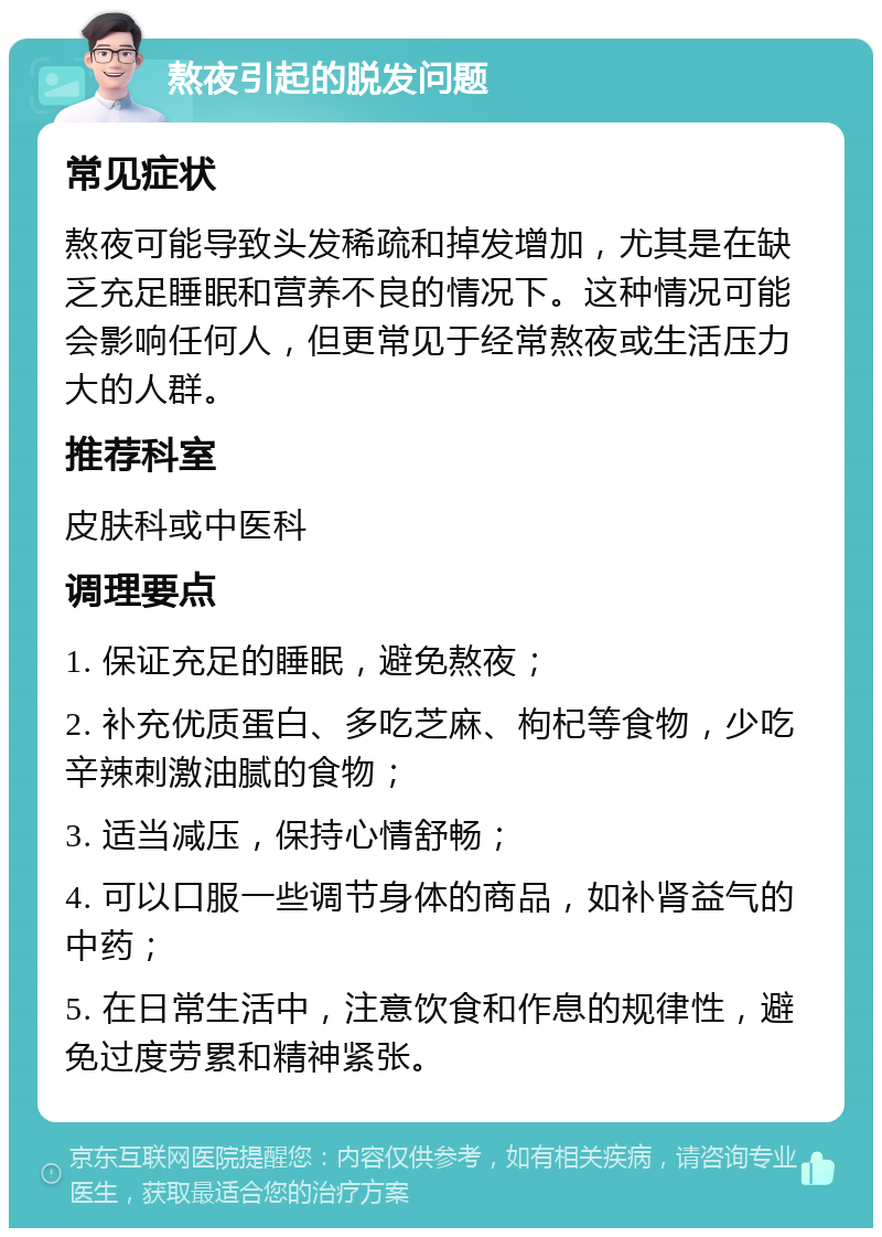 熬夜引起的脱发问题 常见症状 熬夜可能导致头发稀疏和掉发增加，尤其是在缺乏充足睡眠和营养不良的情况下。这种情况可能会影响任何人，但更常见于经常熬夜或生活压力大的人群。 推荐科室 皮肤科或中医科 调理要点 1. 保证充足的睡眠，避免熬夜； 2. 补充优质蛋白、多吃芝麻、枸杞等食物，少吃辛辣刺激油腻的食物； 3. 适当减压，保持心情舒畅； 4. 可以口服一些调节身体的商品，如补肾益气的中药； 5. 在日常生活中，注意饮食和作息的规律性，避免过度劳累和精神紧张。