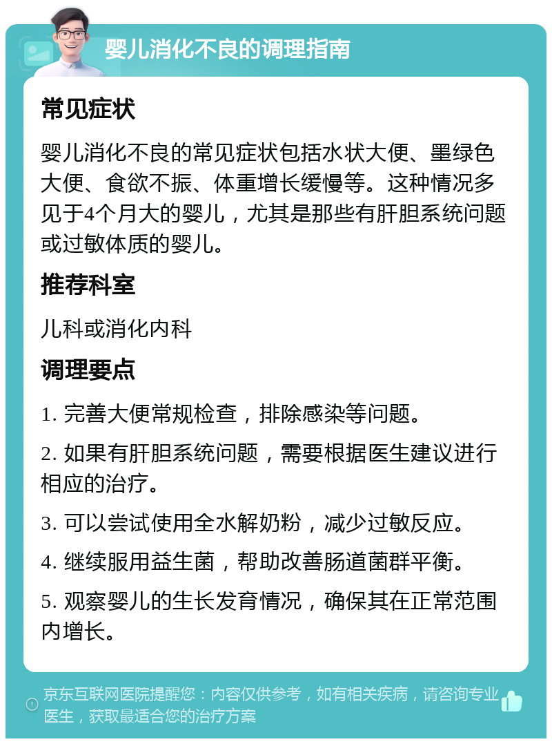 婴儿消化不良的调理指南 常见症状 婴儿消化不良的常见症状包括水状大便、墨绿色大便、食欲不振、体重增长缓慢等。这种情况多见于4个月大的婴儿，尤其是那些有肝胆系统问题或过敏体质的婴儿。 推荐科室 儿科或消化内科 调理要点 1. 完善大便常规检查，排除感染等问题。 2. 如果有肝胆系统问题，需要根据医生建议进行相应的治疗。 3. 可以尝试使用全水解奶粉，减少过敏反应。 4. 继续服用益生菌，帮助改善肠道菌群平衡。 5. 观察婴儿的生长发育情况，确保其在正常范围内增长。