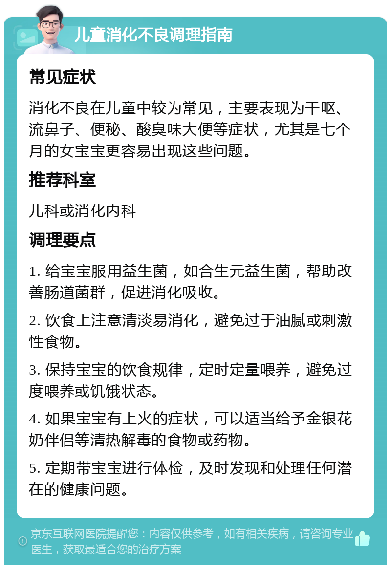 儿童消化不良调理指南 常见症状 消化不良在儿童中较为常见，主要表现为干呕、流鼻子、便秘、酸臭味大便等症状，尤其是七个月的女宝宝更容易出现这些问题。 推荐科室 儿科或消化内科 调理要点 1. 给宝宝服用益生菌，如合生元益生菌，帮助改善肠道菌群，促进消化吸收。 2. 饮食上注意清淡易消化，避免过于油腻或刺激性食物。 3. 保持宝宝的饮食规律，定时定量喂养，避免过度喂养或饥饿状态。 4. 如果宝宝有上火的症状，可以适当给予金银花奶伴侣等清热解毒的食物或药物。 5. 定期带宝宝进行体检，及时发现和处理任何潜在的健康问题。