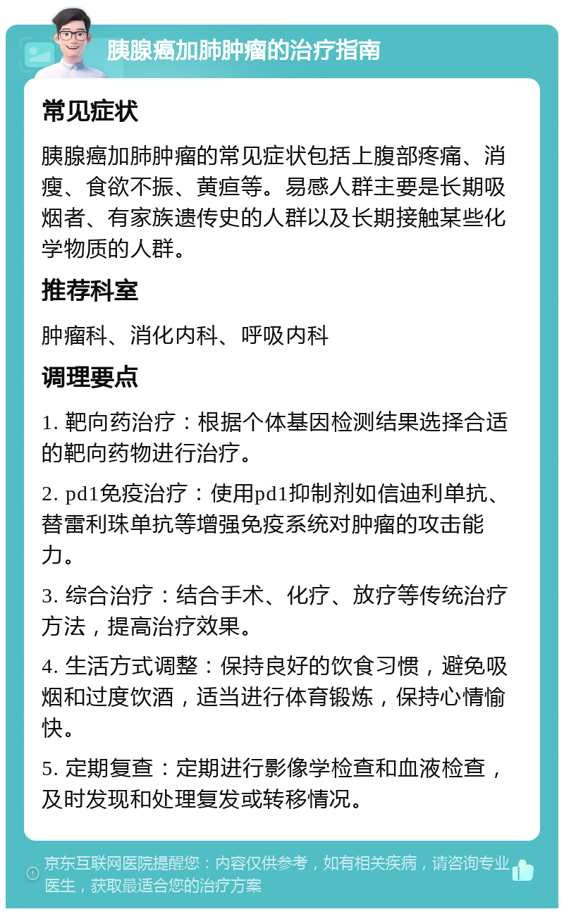 胰腺癌加肺肿瘤的治疗指南 常见症状 胰腺癌加肺肿瘤的常见症状包括上腹部疼痛、消瘦、食欲不振、黄疸等。易感人群主要是长期吸烟者、有家族遗传史的人群以及长期接触某些化学物质的人群。 推荐科室 肿瘤科、消化内科、呼吸内科 调理要点 1. 靶向药治疗：根据个体基因检测结果选择合适的靶向药物进行治疗。 2. pd1免疫治疗：使用pd1抑制剂如信迪利单抗、替雷利珠单抗等增强免疫系统对肿瘤的攻击能力。 3. 综合治疗：结合手术、化疗、放疗等传统治疗方法，提高治疗效果。 4. 生活方式调整：保持良好的饮食习惯，避免吸烟和过度饮酒，适当进行体育锻炼，保持心情愉快。 5. 定期复查：定期进行影像学检查和血液检查，及时发现和处理复发或转移情况。