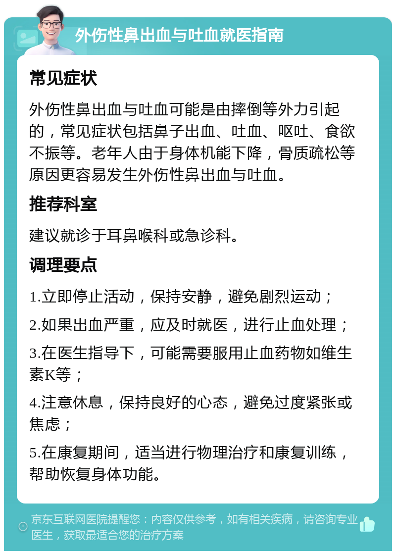 外伤性鼻出血与吐血就医指南 常见症状 外伤性鼻出血与吐血可能是由摔倒等外力引起的，常见症状包括鼻子出血、吐血、呕吐、食欲不振等。老年人由于身体机能下降，骨质疏松等原因更容易发生外伤性鼻出血与吐血。 推荐科室 建议就诊于耳鼻喉科或急诊科。 调理要点 1.立即停止活动，保持安静，避免剧烈运动； 2.如果出血严重，应及时就医，进行止血处理； 3.在医生指导下，可能需要服用止血药物如维生素K等； 4.注意休息，保持良好的心态，避免过度紧张或焦虑； 5.在康复期间，适当进行物理治疗和康复训练，帮助恢复身体功能。