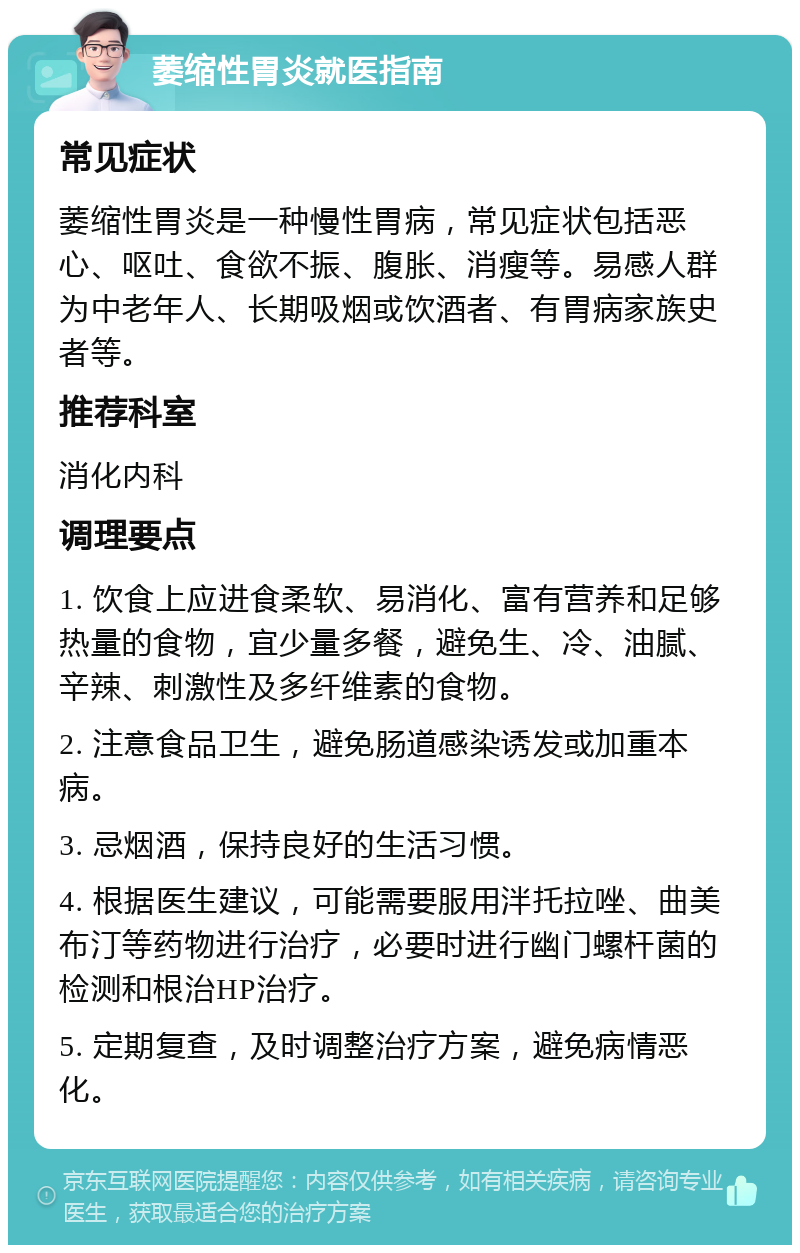 萎缩性胃炎就医指南 常见症状 萎缩性胃炎是一种慢性胃病，常见症状包括恶心、呕吐、食欲不振、腹胀、消瘦等。易感人群为中老年人、长期吸烟或饮酒者、有胃病家族史者等。 推荐科室 消化内科 调理要点 1. 饮食上应进食柔软、易消化、富有营养和足够热量的食物，宜少量多餐，避免生、冷、油腻、辛辣、刺激性及多纤维素的食物。 2. 注意食品卫生，避免肠道感染诱发或加重本病。 3. 忌烟酒，保持良好的生活习惯。 4. 根据医生建议，可能需要服用泮托拉唑、曲美布汀等药物进行治疗，必要时进行幽门螺杆菌的检测和根治HP治疗。 5. 定期复查，及时调整治疗方案，避免病情恶化。