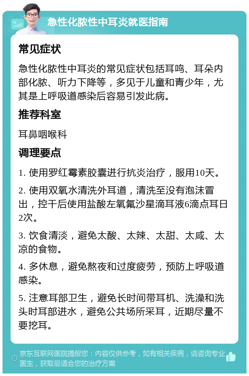 急性化脓性中耳炎就医指南 常见症状 急性化脓性中耳炎的常见症状包括耳鸣、耳朵内部化脓、听力下降等，多见于儿童和青少年，尤其是上呼吸道感染后容易引发此病。 推荐科室 耳鼻咽喉科 调理要点 1. 使用罗红霉素胶囊进行抗炎治疗，服用10天。 2. 使用双氧水清洗外耳道，清洗至没有泡沫冒出，控干后使用盐酸左氧氟沙星滴耳液6滴点耳日2次。 3. 饮食清淡，避免太酸、太辣、太甜、太咸、太凉的食物。 4. 多休息，避免熬夜和过度疲劳，预防上呼吸道感染。 5. 注意耳部卫生，避免长时间带耳机、洗澡和洗头时耳部进水，避免公共场所采耳，近期尽量不要挖耳。