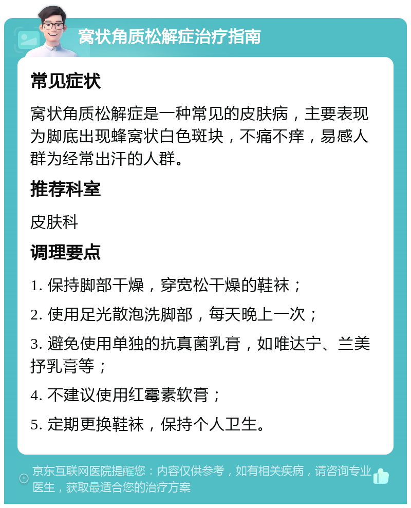 窝状角质松解症治疗指南 常见症状 窝状角质松解症是一种常见的皮肤病，主要表现为脚底出现蜂窝状白色斑块，不痛不痒，易感人群为经常出汗的人群。 推荐科室 皮肤科 调理要点 1. 保持脚部干燥，穿宽松干燥的鞋袜； 2. 使用足光散泡洗脚部，每天晚上一次； 3. 避免使用单独的抗真菌乳膏，如唯达宁、兰美抒乳膏等； 4. 不建议使用红霉素软膏； 5. 定期更换鞋袜，保持个人卫生。