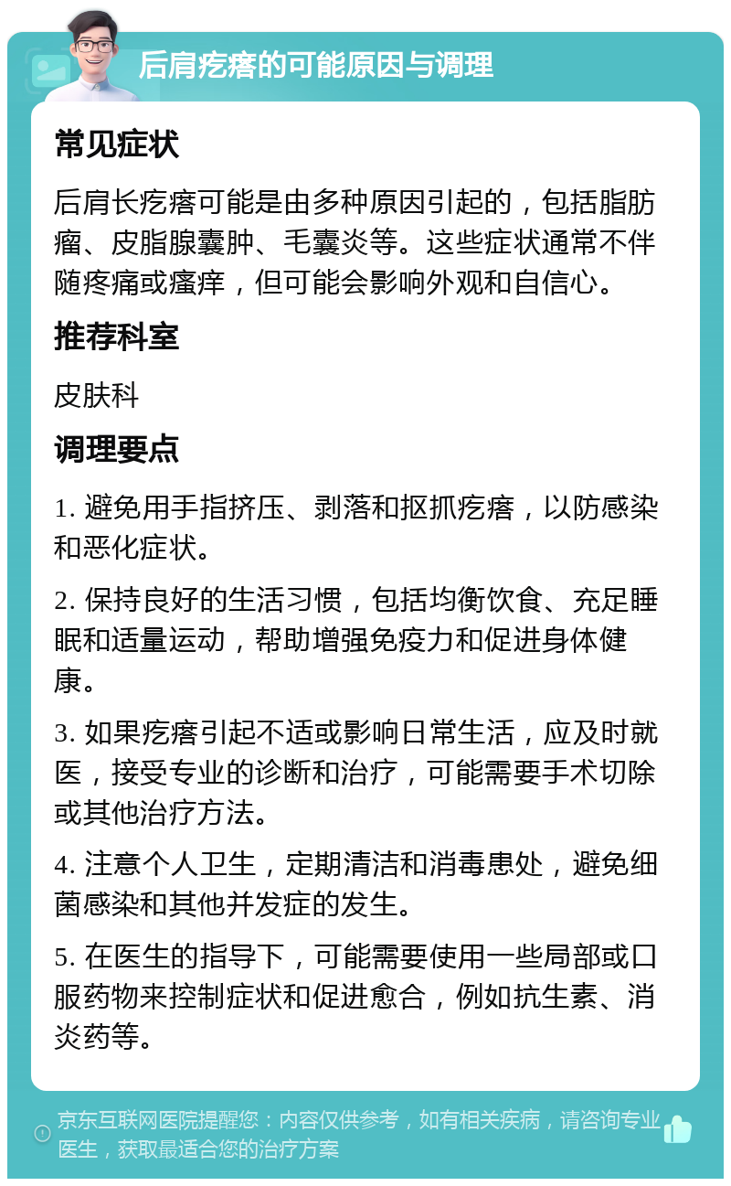 后肩疙瘩的可能原因与调理 常见症状 后肩长疙瘩可能是由多种原因引起的，包括脂肪瘤、皮脂腺囊肿、毛囊炎等。这些症状通常不伴随疼痛或瘙痒，但可能会影响外观和自信心。 推荐科室 皮肤科 调理要点 1. 避免用手指挤压、剥落和抠抓疙瘩，以防感染和恶化症状。 2. 保持良好的生活习惯，包括均衡饮食、充足睡眠和适量运动，帮助增强免疫力和促进身体健康。 3. 如果疙瘩引起不适或影响日常生活，应及时就医，接受专业的诊断和治疗，可能需要手术切除或其他治疗方法。 4. 注意个人卫生，定期清洁和消毒患处，避免细菌感染和其他并发症的发生。 5. 在医生的指导下，可能需要使用一些局部或口服药物来控制症状和促进愈合，例如抗生素、消炎药等。