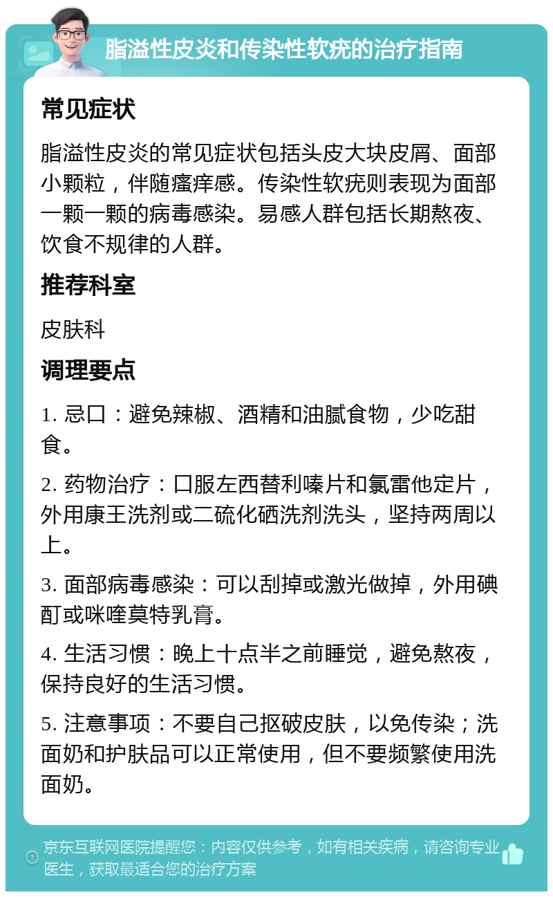 脂溢性皮炎和传染性软疣的治疗指南 常见症状 脂溢性皮炎的常见症状包括头皮大块皮屑、面部小颗粒，伴随瘙痒感。传染性软疣则表现为面部一颗一颗的病毒感染。易感人群包括长期熬夜、饮食不规律的人群。 推荐科室 皮肤科 调理要点 1. 忌口：避免辣椒、酒精和油腻食物，少吃甜食。 2. 药物治疗：口服左西替利嗪片和氯雷他定片，外用康王洗剂或二硫化硒洗剂洗头，坚持两周以上。 3. 面部病毒感染：可以刮掉或激光做掉，外用碘酊或咪喹莫特乳膏。 4. 生活习惯：晚上十点半之前睡觉，避免熬夜，保持良好的生活习惯。 5. 注意事项：不要自己抠破皮肤，以免传染；洗面奶和护肤品可以正常使用，但不要频繁使用洗面奶。