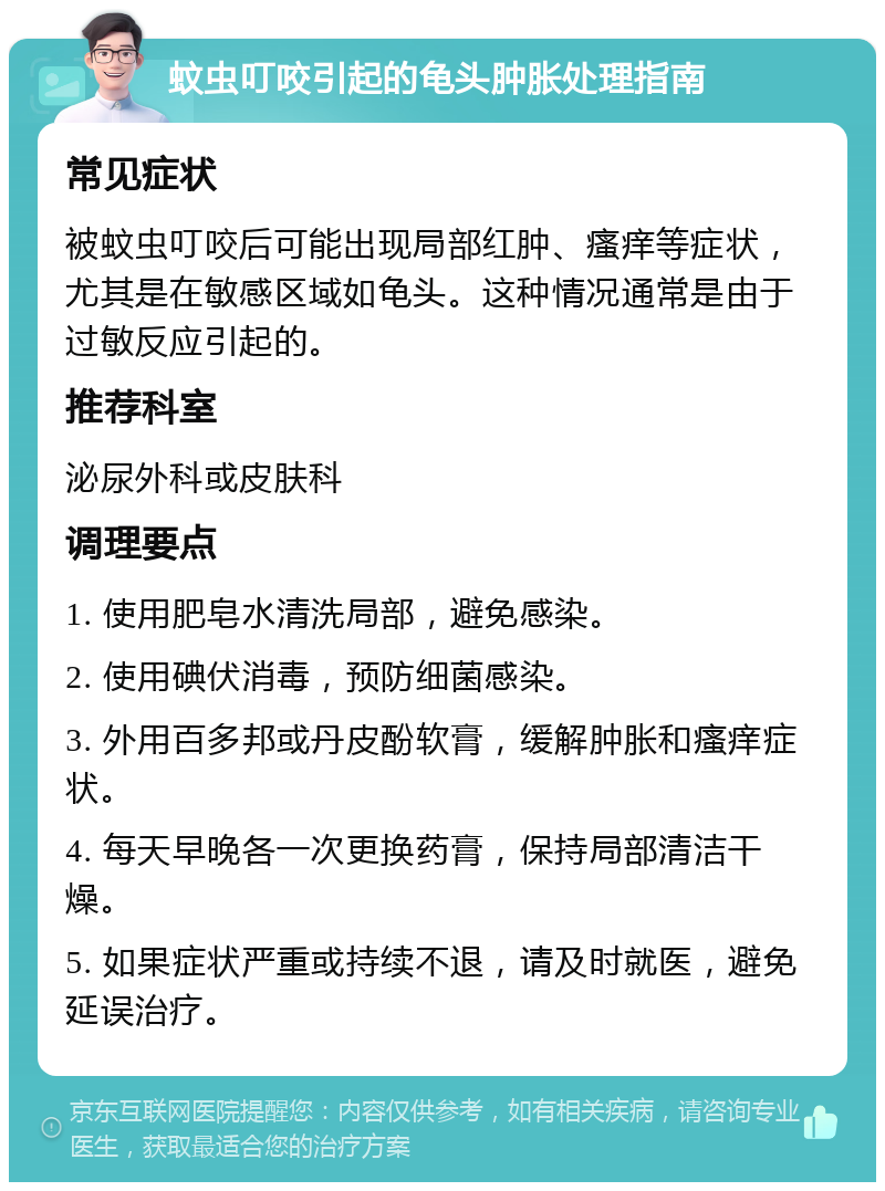 蚊虫叮咬引起的龟头肿胀处理指南 常见症状 被蚊虫叮咬后可能出现局部红肿、瘙痒等症状，尤其是在敏感区域如龟头。这种情况通常是由于过敏反应引起的。 推荐科室 泌尿外科或皮肤科 调理要点 1. 使用肥皂水清洗局部，避免感染。 2. 使用碘伏消毒，预防细菌感染。 3. 外用百多邦或丹皮酚软膏，缓解肿胀和瘙痒症状。 4. 每天早晚各一次更换药膏，保持局部清洁干燥。 5. 如果症状严重或持续不退，请及时就医，避免延误治疗。