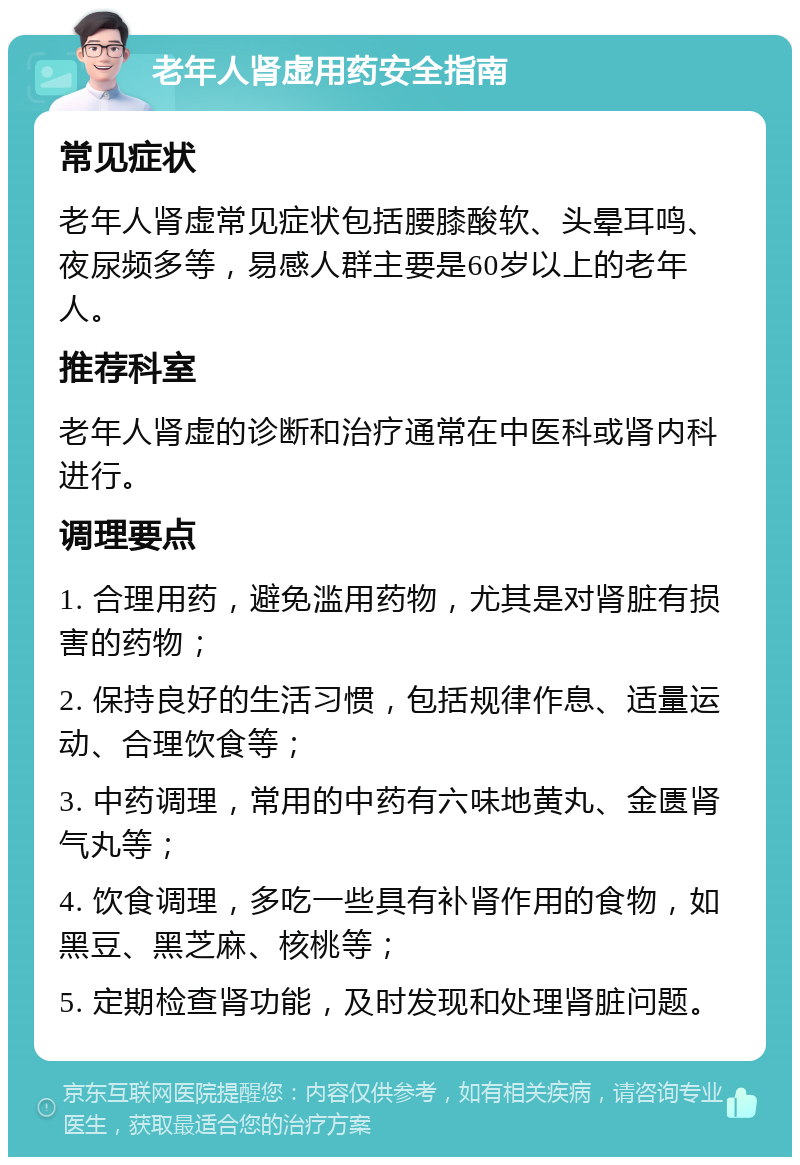 老年人肾虚用药安全指南 常见症状 老年人肾虚常见症状包括腰膝酸软、头晕耳鸣、夜尿频多等，易感人群主要是60岁以上的老年人。 推荐科室 老年人肾虚的诊断和治疗通常在中医科或肾内科进行。 调理要点 1. 合理用药，避免滥用药物，尤其是对肾脏有损害的药物； 2. 保持良好的生活习惯，包括规律作息、适量运动、合理饮食等； 3. 中药调理，常用的中药有六味地黄丸、金匮肾气丸等； 4. 饮食调理，多吃一些具有补肾作用的食物，如黑豆、黑芝麻、核桃等； 5. 定期检查肾功能，及时发现和处理肾脏问题。