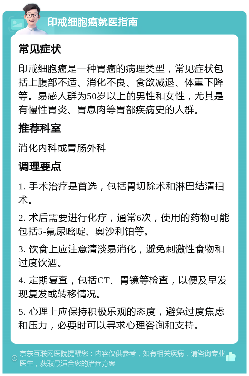 印戒细胞癌就医指南 常见症状 印戒细胞癌是一种胃癌的病理类型，常见症状包括上腹部不适、消化不良、食欲减退、体重下降等。易感人群为50岁以上的男性和女性，尤其是有慢性胃炎、胃息肉等胃部疾病史的人群。 推荐科室 消化内科或胃肠外科 调理要点 1. 手术治疗是首选，包括胃切除术和淋巴结清扫术。 2. 术后需要进行化疗，通常6次，使用的药物可能包括5-氟尿嘧啶、奥沙利铂等。 3. 饮食上应注意清淡易消化，避免刺激性食物和过度饮酒。 4. 定期复查，包括CT、胃镜等检查，以便及早发现复发或转移情况。 5. 心理上应保持积极乐观的态度，避免过度焦虑和压力，必要时可以寻求心理咨询和支持。