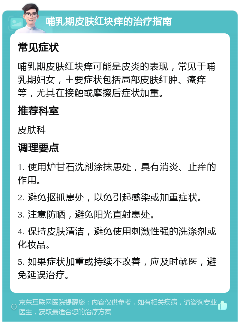 哺乳期皮肤红块痒的治疗指南 常见症状 哺乳期皮肤红块痒可能是皮炎的表现，常见于哺乳期妇女，主要症状包括局部皮肤红肿、瘙痒等，尤其在接触或摩擦后症状加重。 推荐科室 皮肤科 调理要点 1. 使用炉甘石洗剂涂抹患处，具有消炎、止痒的作用。 2. 避免抠抓患处，以免引起感染或加重症状。 3. 注意防晒，避免阳光直射患处。 4. 保持皮肤清洁，避免使用刺激性强的洗涤剂或化妆品。 5. 如果症状加重或持续不改善，应及时就医，避免延误治疗。