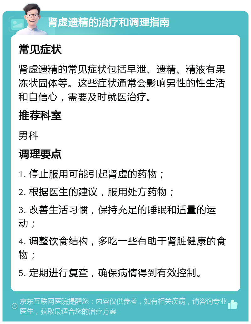 肾虚遗精的治疗和调理指南 常见症状 肾虚遗精的常见症状包括早泄、遗精、精液有果冻状固体等。这些症状通常会影响男性的性生活和自信心，需要及时就医治疗。 推荐科室 男科 调理要点 1. 停止服用可能引起肾虚的药物； 2. 根据医生的建议，服用处方药物； 3. 改善生活习惯，保持充足的睡眠和适量的运动； 4. 调整饮食结构，多吃一些有助于肾脏健康的食物； 5. 定期进行复查，确保病情得到有效控制。