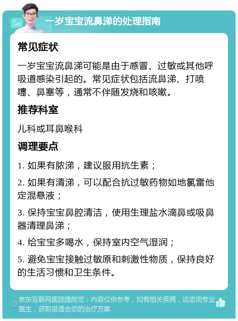 一岁宝宝流鼻涕的处理指南 常见症状 一岁宝宝流鼻涕可能是由于感冒、过敏或其他呼吸道感染引起的。常见症状包括流鼻涕、打喷嚏、鼻塞等，通常不伴随发烧和咳嗽。 推荐科室 儿科或耳鼻喉科 调理要点 1. 如果有脓涕，建议服用抗生素； 2. 如果有清涕，可以配合抗过敏药物如地氯雷他定混悬液； 3. 保持宝宝鼻腔清洁，使用生理盐水滴鼻或吸鼻器清理鼻涕； 4. 给宝宝多喝水，保持室内空气湿润； 5. 避免宝宝接触过敏原和刺激性物质，保持良好的生活习惯和卫生条件。